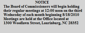 NOTICE
The Board of Commissioners will begin holding
their regular meetings at 12:00 noon on the third
Wednesday of each month beginning 8/18/2010
Meetings are held at the Office located at
1300 Woodlawn Street, Laurinburg, NC 28352