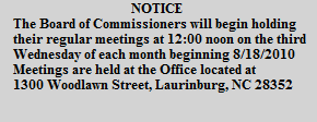 NOTICE
The Board of Commissioners will begin holding
their regular meetings at 12:00 noon on the third
Wednesday of each month beginning 8/18/2010
Meetings are held at the Office located at
1300 Woodlawn Street, Laurinburg, NC 28352