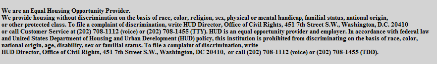 We are an Equal Housing Opportunity Provider. 
 We provide housing without discrimination on the basis of race, color, religion, sex, physical or mental handicap, familial status, national origin,
 or other protected class. To file a complaint of discrimination, write HUD Director, Office of Civil Rights, 451 7th Street S.W., Washington, D.C. 20410
 or call Customer Service at (202) 708-1112 (voice) or (202) 708-1455 (TTY). HUD is an equal opportunity provider and employer. In accordance with federal law
 and United States Department of Housing and Urban Development (HUD) policy, this institution is prohibited from discriminating on the basis of race, color,
 national origin, age, disability, sex or familial status. To file a complaint of discrimination, write
 HUD Director, Office of Civil Rights, 451 7th Street S.W., Washington, DC 20410,  or call (202) 708-1112 (voice) or (202) 708-1455 (TDD).